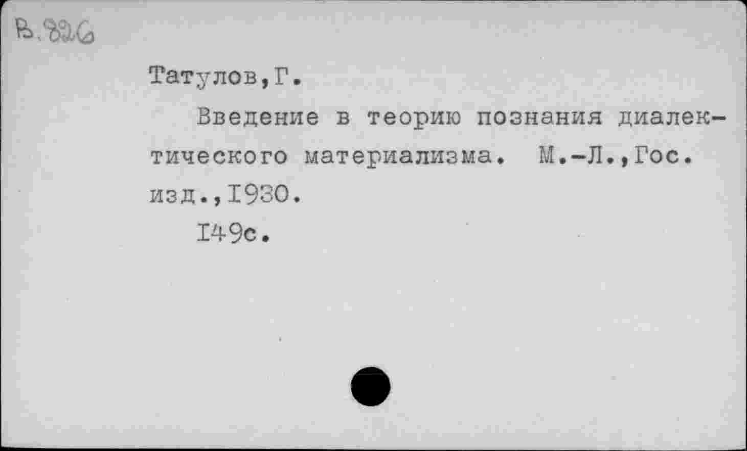 ﻿
Татулов,Г.
Введение в теорию познания диалектического материализма. М.-Л.,Гос. изд.,1930.
149с.